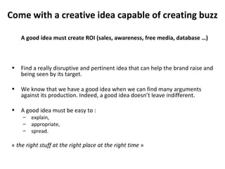 Come with a creative idea capable of creating buzz A good idea must create ROI (sales, awareness, free media, database …) Find a really disruptive and pertinent idea that can help the brand raise and being seen by its target. We know that we have a good idea when we can find many arguments against its production. Indeed, a good idea doesn’t leave indifferent. A good idea must be easy to : explain, appropriate, spread. «  the right stuff at the right place at the right time  » 