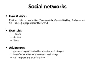 Social networks How it works Post on main network sites (Facebook, MySpace, Skyblog, Dailymotion, YouTube …) a page about the brand. Examples Toyota Airness Sony Advantages gives an exposition to the brand near its target benefits in terms of awareness and image can help create a community 