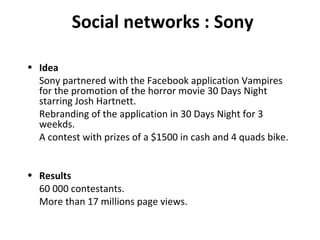 Social networks : Sony Idea Sony partnered with the Facebook application Vampires for the promotion of the horror movie 30 Days Night starring Josh Hartnett. Rebranding of the application in 30 Days Night for 3 weekds. A contest with prizes of a $1500 in cash and 4 quads bike. Results 60 000 contestants. More than 17 millions page views. 