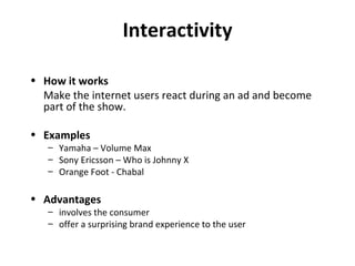 Interactivity How it works Make the internet users react during an ad and become part of the show. Examples Yamaha – Volume Max Sony Ericsson – Who is Johnny X Orange Foot - Chabal Advantages involves the consumer offer a surprising brand experience to the user 