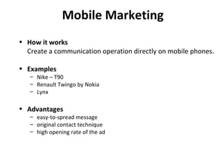 Mobile Marketing How it works Create a communication operation directly on mobile phones. Examples Nike – T90 Renault Twingo by Nokia Lynx Advantages easy-to-spread message original contact technique high opening rate of the ad 