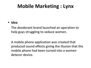 Mobile Marketing : Lynx Idea The deodorant brand launched an operation to help guys struggling to seduce women. A mobile phone application was created that produced sound effects giving the illusion that the mobile phone had been turned into a women detecor device. 