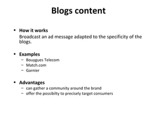 Blogs content How it works Broadcast an ad message adapted to the specificity of the blogs. Examples Bouygues Telecom Match.com Garnier Advantages can gather a community around the brand offer the possibilty to precisely target consumers 