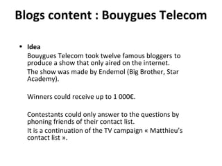 Blogs content : Bouygues Telecom Idea Bouygues Telecom took twelve famous bloggers  to produce a show that only aired on the internet. The show was made by Endemol (Big Brother, Star Academy). Winners could receive up to 1 000€. Contestants could only answer to the questions by phoning friends of their contact list. It is a continuation of the TV campaign « Matthieu’s contact list ». 