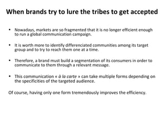 When brands try to lure the tribes to get accepted Nowadays, markets are so fragmented that it is no longer efficient enough to run a global communication campaign. It is worth more to identify differenciated communities among its target group and to try to reach them one at a time. Therefore, a brand must build a segmentation of its consumers in order to communicate to them through a relevant message. This communication «  à la carte  » can take multiple forms depending on the specificities of the targeted audience. Of course, having only one form tremendously improves the efficiency.  