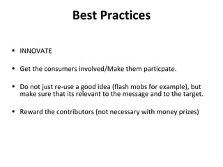 Best Practices INNOVATE Get the consumers involved/Make them particpate. Do not just re-use a good idea (flash mobs for example), but make sure that its relevant to the message and to the target. Reward the contributors (not necessary with money prizes) 