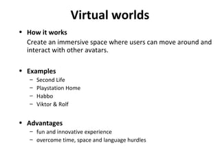 Virtual worlds How it works Create an immersive space where users can move around and interact with other avatars. Examples Second Life Playstation Home Habbo Viktor & Rolf Advantages fun and innovative experience overcome time, space and language hurdles 