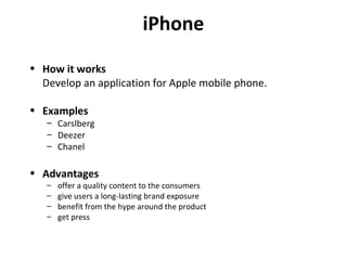 iPhone How it works Develop an application for Apple mobile phone. Examples Carslberg Deezer Chanel Advantages offer a quality content to the consumers give users a long-lasting brand exposure benefit from the hype around the product get press 