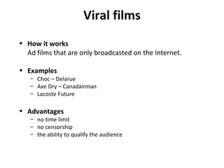 Viral films How it works Ad films that are only broadcasted on the Internet. Examples Choc – Delarue Axe Dry – Canadairman Lacoste Future Advantages no time limit no censorship the ability to qualify the audience 