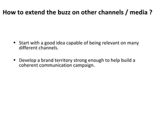 How to extend the buzz on other channels / media ? Start with a good idea capable of being relevant on many different channels. Develop a brand territory strong enough to help build a coherent communication campaign. 