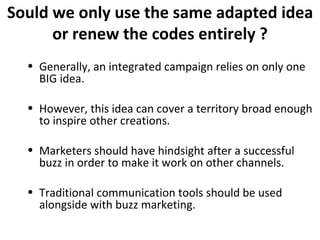 Sould we only use the same adapted idea or renew the codes entirely ? Generally, an integrated campaign relies on only one BIG idea. However, this idea can cover a territory broad enough to inspire other creations. Marketers should have hindsight after a successful buzz in order to make it work on other channels. Traditional communication tools should be used alongside with buzz marketing. 
