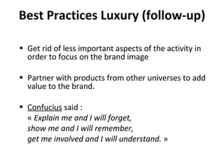 Best Practices Luxury (follow-up) Get rid of less important aspects of the activity in order to focus on the brand image Partner with products from other universes to add value to the brand. Confucius  said : «  Explain me and I will forget, show me and I will remember, get me involved and I will understand.  » 