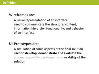 Definition


    Wireframes are:
        A visual representation of an interface
        used to communicate the structure, content,
        information hierarchy, functionality, and behavior
        of an interface


    UI-Prototypes are:
        A simulation of some aspects of the final solution
        used to develop, demonstrate and evaluate the
        process, capability, performance or usability of the
        solution
 