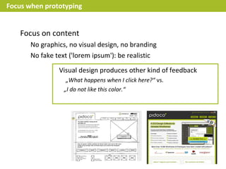 Focus when prototyping


    Focus on content
       No graphics, no visual design, no branding
       No fake text ('lorem ipsum'): be realistic

                Visual design produces other kind of feedback
                   „What happens when I click here?“ vs.
                  „I do not like this color.“
 