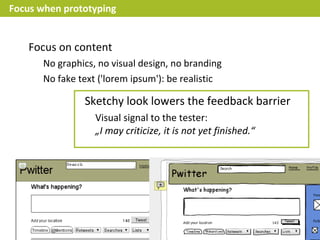 Focus when prototyping


    Focus on content
       No graphics, no visual design, no branding
       No fake text ('lorem ipsum'): be realistic

                Sketchy look lowers the feedback barrier
                   Visual signal to the tester:
                   „I may criticize, it is not yet finished.“
 