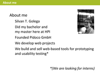 About me


   About me
       Silvan T. Golega
       Did my bachelor and
       my master here at HPI
       Founded Pidoco GmbH
       We develop web projects
       We build and sell web-based tools for prototyping
       and usability testing*


                            *(We are looking for interns)
 