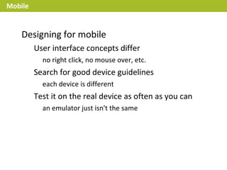 Mobile


    Designing for mobile
         User interface concepts differ
           no right click, no mouse over, etc.
         Search for good device guidelines
           each device is different
         Test it on the real device as often as you can
           an emulator just isn't the same
 