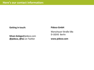 Here’s our contact information:




     Getting in touch:            Pidoco GmbH
                                  Warschauer Straße 58a
                                  D-10243 Berlin
     Silvan.Golega@pidoco.com
     @pidoco, @tec on Twitter     www.pidoco.com
 