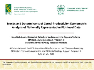 Sinafikeh Asrat, Gerawork Getachew and Alemayehu Seyoum Taffesse  Ethiopia Strategy Support Program II  International Food Policy Research Institute  A Presentation at the 8 th  International Conference on the Ethiopian Economy Ethiopian Economic Association and Ethiopia Strategy Support Program II  June 24-26, 2010 Trends and Determinants of Cereal Productivity: Econometric Analysis of Nationally Representative Plot-level Data  The views expressed in this paper are those of the authors and do not represent the official positions of their respective institutions.  ETHIOPIAN DEVELOPMENT RESEARCH INSTITUTE 