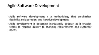 Agile Software Development
• Agile software development is a methodology that emphasizes
flexibility, collaboration, and iterative development.
• Agile development is becoming increasingly popular, as it enables
teams to respond quickly to changing requirements and customer
needs.
 