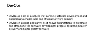 DevOps
• DevOps is a set of practices that combine software development and
operations to enable rapid and efficient software delivery.
• DevOps is gaining popularity, as it allows organizations to automate
and streamline the software development process, resulting in faster
delivery and higher quality software.
 