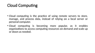 Cloud Computing
• Cloud computing is the practice of using remote servers to store,
manage, and process data, instead of relying on a local server or
personal computer.
• Cloud computing is becoming more popular, as it enables
organizations to access computing resources on demand and scale up
or down as needed.
 