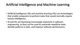Artificial Intelligence and Machine Learning
• Artificial intelligence (AI) and machine learning (ML) are technologies
that enable computers to perform tasks that would normally require
human intelligence.
• AI and ML are becoming increasingly important in software
engineering, as they can be used to automate repetitive tasks,
identify patterns in data, and improve software performance.
 
