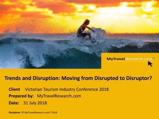 Page 1
Disclaimer: © MyTravelResearch.com® 2018
Client
:Prepared by:
Date:
Trends and Disruption: Moving from Disrupted to Disruptor?
Victorian Tourism Industry Conference 2018
MyTravelResearch.com
31 July 2018
 