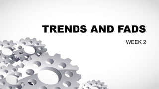 TRENDS AND FADS
WEEK 2
 