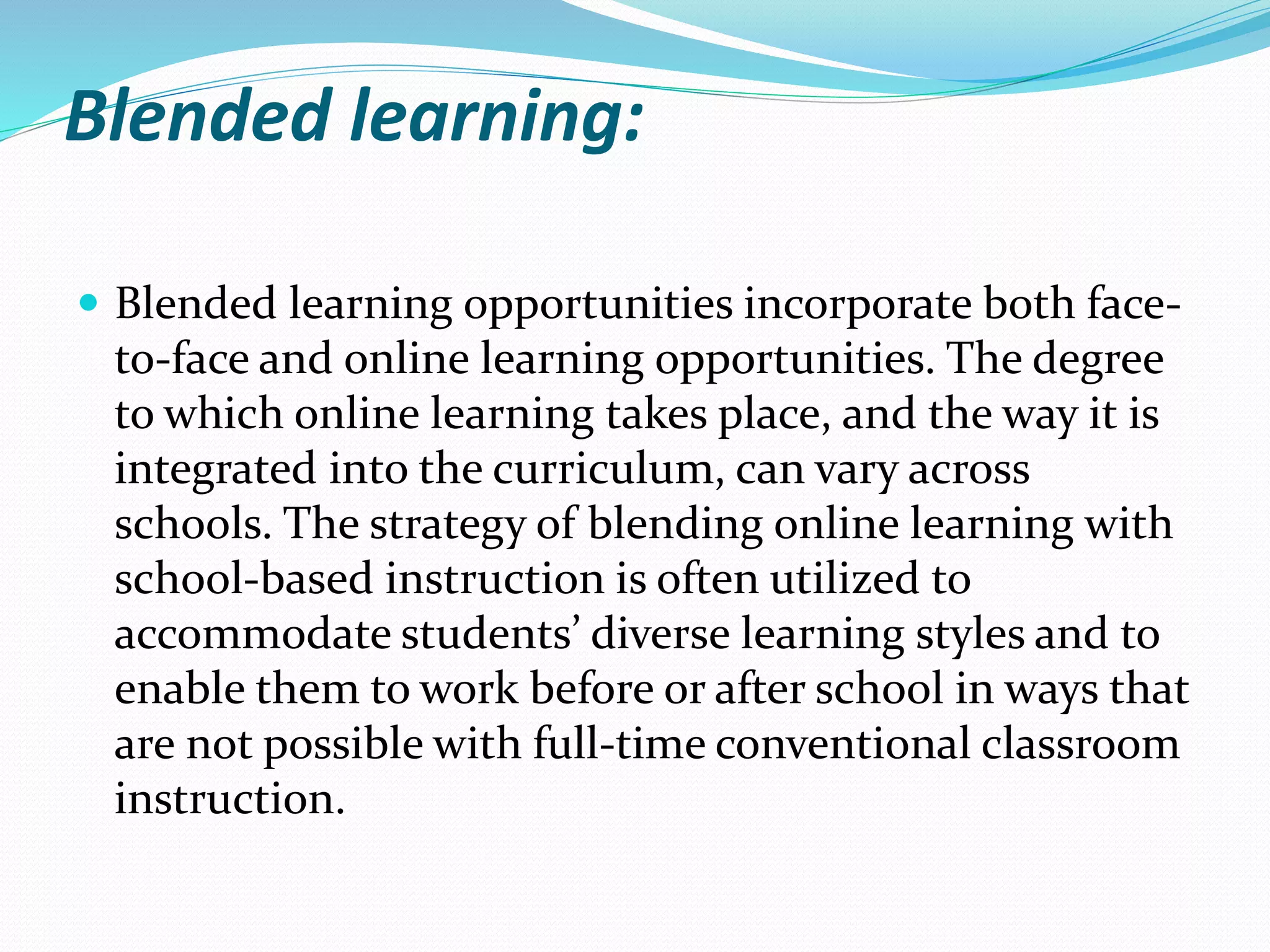 Blended learning:
 Blended learning opportunities incorporate both face-
to-face and online learning opportunities. The degree
to which online learning takes place, and the way it is
integrated into the curriculum, can vary across
schools. The strategy of blending online learning with
school-based instruction is often utilized to
accommodate students’ diverse learning styles and to
enable them to work before or after school in ways that
are not possible with full-time conventional classroom
instruction.
 