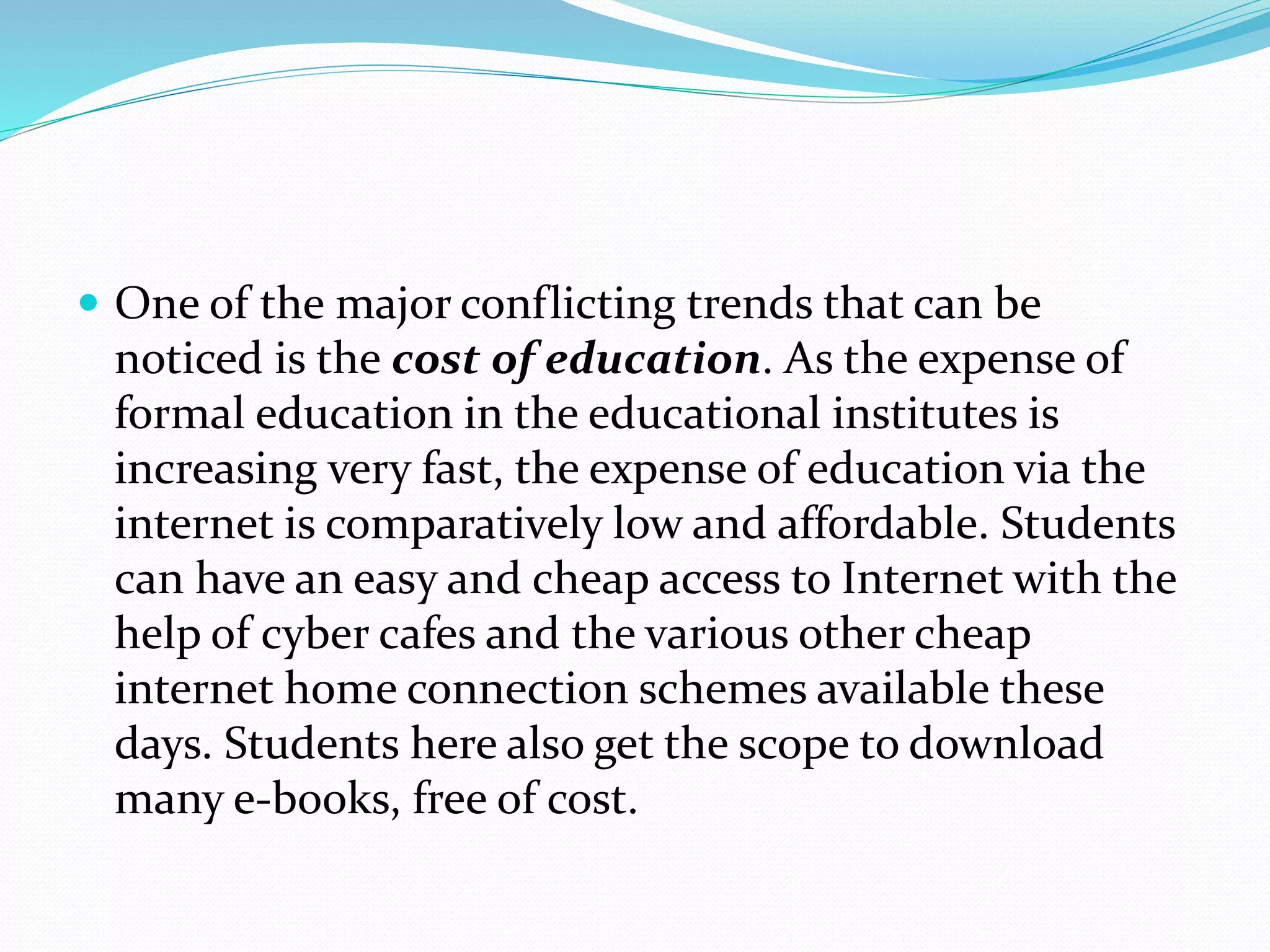  One of the major conflicting trends that can be
noticed is the cost of education. As the expense of
formal education in the educational institutes is
increasing very fast, the expense of education via the
internet is comparatively low and affordable. Students
can have an easy and cheap access to Internet with the
help of cyber cafes and the various other cheap
internet home connection schemes available these
days. Students here also get the scope to download
many e-books, free of cost.
 