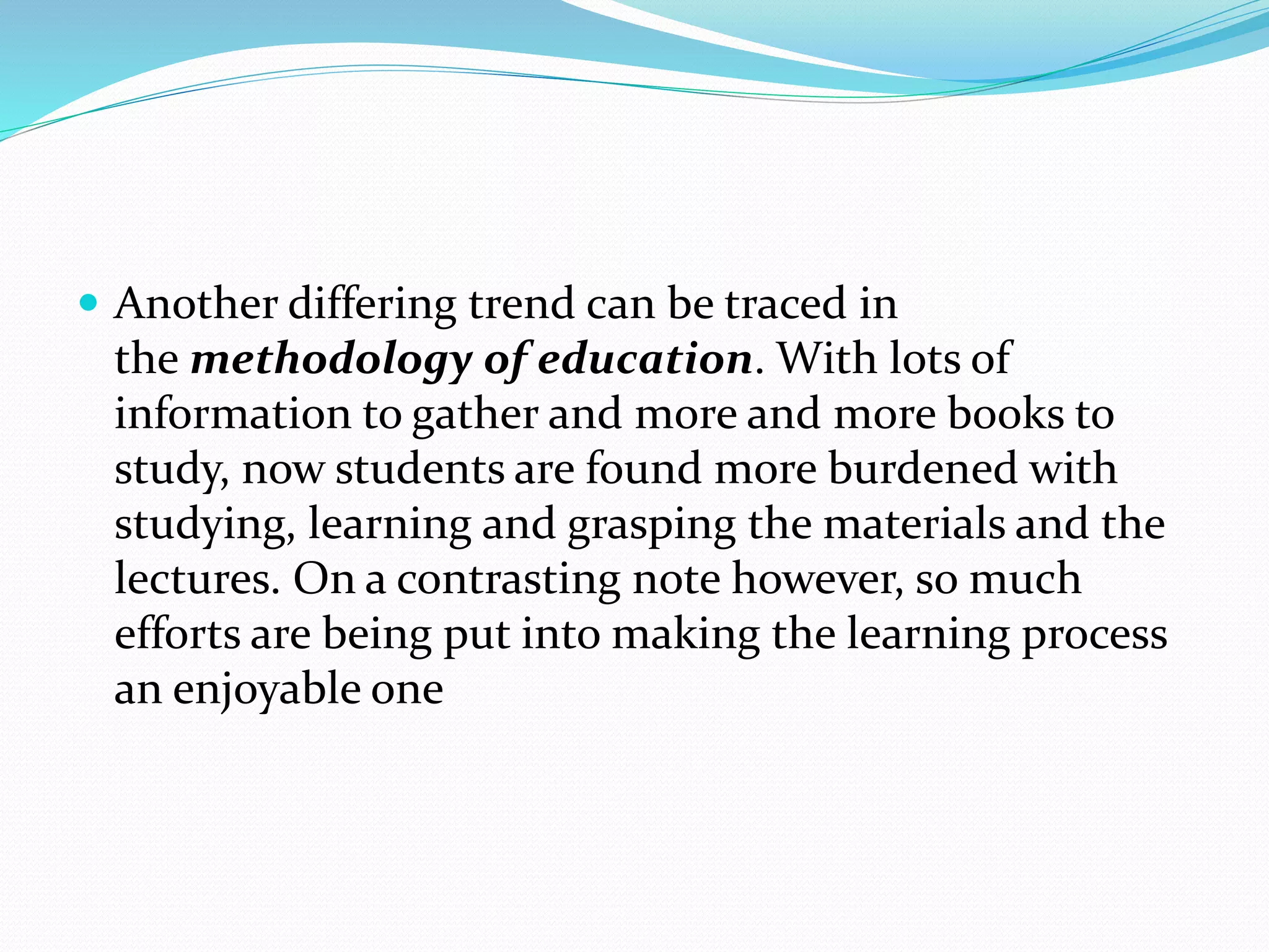  Another differing trend can be traced in
the methodology of education. With lots of
information to gather and more and more books to
study, now students are found more burdened with
studying, learning and grasping the materials and the
lectures. On a contrasting note however, so much
efforts are being put into making the learning process
an enjoyable one
 