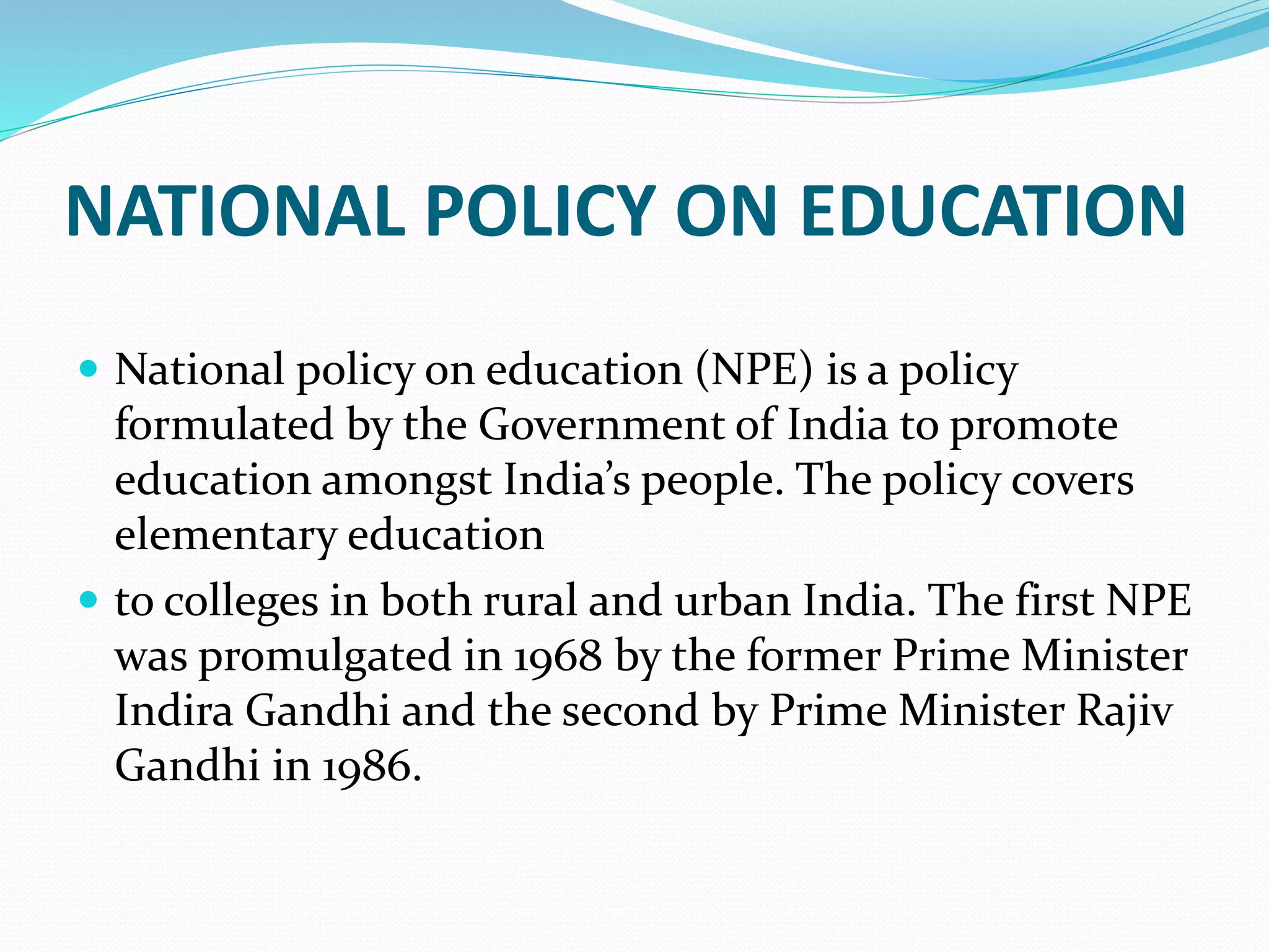 NATIONAL POLICY ON EDUCATION
 National policy on education (NPE) is a policy
formulated by the Government of India to promote
education amongst India’s people. The policy covers
elementary education
 to colleges in both rural and urban India. The first NPE
was promulgated in 1968 by the former Prime Minister
Indira Gandhi and the second by Prime Minister Rajiv
Gandhi in 1986.
 