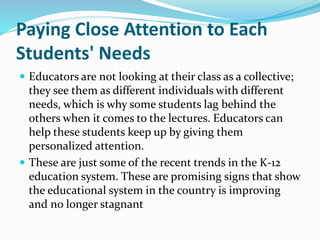 Paying Close Attention to Each
Students' Needs
 Educators are not looking at their class as a collective;
they see them as different individuals with different
needs, which is why some students lag behind the
others when it comes to the lectures. Educators can
help these students keep up by giving them
personalized attention.
 These are just some of the recent trends in the K-12
education system. These are promising signs that show
the educational system in the country is improving
and no longer stagnant
 