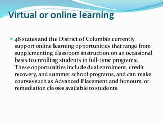 Virtual or online learning
 48 states and the District of Columbia currently
support online learning opportunities that range from
supplementing classroom instruction on an occasional
basis to enrolling students in full-time programs.
These opportunities include dual enrolment, credit
recovery, and summer school programs, and can make
courses such as Advanced Placement and honours, or
remediation classes available to students.
 