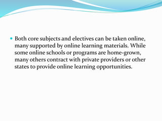  Both core subjects and electives can be taken online,
many supported by online learning materials. While
some online schools or programs are home-grown,
many others contract with private providers or other
states to provide online learning opportunities.
 