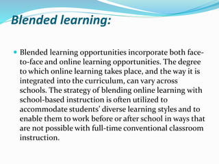 Blended learning:
 Blended learning opportunities incorporate both face-
to-face and online learning opportunities. The degree
to which online learning takes place, and the way it is
integrated into the curriculum, can vary across
schools. The strategy of blending online learning with
school-based instruction is often utilized to
accommodate students’ diverse learning styles and to
enable them to work before or after school in ways that
are not possible with full-time conventional classroom
instruction.
 