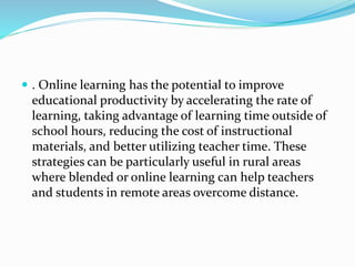  . Online learning has the potential to improve
educational productivity by accelerating the rate of
learning, taking advantage of learning time outside of
school hours, reducing the cost of instructional
materials, and better utilizing teacher time. These
strategies can be particularly useful in rural areas
where blended or online learning can help teachers
and students in remote areas overcome distance.
 