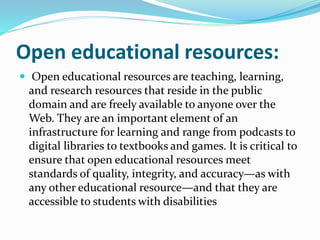 Open educational resources:
 Open educational resources are teaching, learning,
and research resources that reside in the public
domain and are freely available to anyone over the
Web. They are an important element of an
infrastructure for learning and range from podcasts to
digital libraries to textbooks and games. It is critical to
ensure that open educational resources meet
standards of quality, integrity, and accuracy—as with
any other educational resource—and that they are
accessible to students with disabilities
 