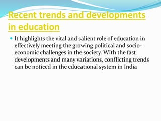 Recent trends and developments
in education
 It highlights the vital and salient role of education in
effectively meeting the growing political and socio-
economic challenges in the society. With the fast
developments and many variations, conflicting trends
can be noticed in the educational system in India
 