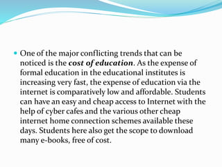  One of the major conflicting trends that can be
noticed is the cost of education. As the expense of
formal education in the educational institutes is
increasing very fast, the expense of education via the
internet is comparatively low and affordable. Students
can have an easy and cheap access to Internet with the
help of cyber cafes and the various other cheap
internet home connection schemes available these
days. Students here also get the scope to download
many e-books, free of cost.
 