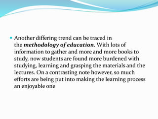  Another differing trend can be traced in
the methodology of education. With lots of
information to gather and more and more books to
study, now students are found more burdened with
studying, learning and grasping the materials and the
lectures. On a contrasting note however, so much
efforts are being put into making the learning process
an enjoyable one
 