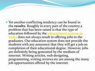  Yet another conflicting tendency can be found in
the results. Roughly in every part of the country a
problem that has been raised is that the type of
education followed by the educational system in
India does not always result in offering jobs to the
graduates. Our education system does not provide the
students with any assurance that they will get a job on
completion of their educational degree. However, jobs
are definitely being generated by the medium of
internet. Writing articles, web designing,
programming, writing reviews etc are among the many
job opportunities offered by the internet.
 