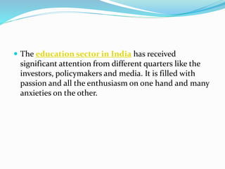  The education sector in India has received
significant attention from different quarters like the
investors, policymakers and media. It is filled with
passion and all the enthusiasm on one hand and many
anxieties on the other.
 