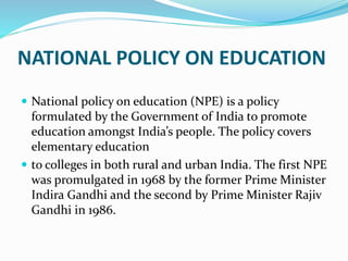 NATIONAL POLICY ON EDUCATION
 National policy on education (NPE) is a policy
formulated by the Government of India to promote
education amongst India’s people. The policy covers
elementary education
 to colleges in both rural and urban India. The first NPE
was promulgated in 1968 by the former Prime Minister
Indira Gandhi and the second by Prime Minister Rajiv
Gandhi in 1986.
 