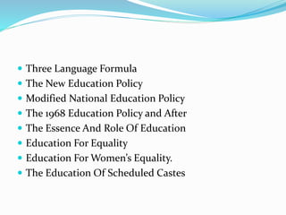  Three Language Formula
 The New Education Policy
 Modified National Education Policy
 The 1968 Education Policy and After
 The Essence And Role Of Education
 Education For Equality
 Education For Women’s Equality.
 The Education Of Scheduled Castes
 