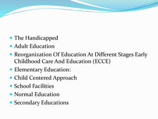  The Handicapped
 Adult Education
 Reorganization Of Education At Different Stages Early
Childhood Care And Education (ECCE)
 Elementary Education:
 Child Centered Approach
 School Facilities
 Normal Education
 Secondary Educations
 