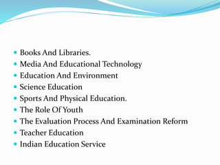  Books And Libraries.
 Media And Educational Technology
 Education And Environment
 Science Education
 Sports And Physical Education.
 The Role Of Youth
 The Evaluation Process And Examination Reform
 Teacher Education
 Indian Education Service
 