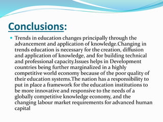 Conclusions:
 Trends in education changes principally through the
advancement and application of knowledge.Changing in
trends education is necessary for the creation, diffusion
and application of knowledge, and for building technical
and professional capacity.Issues helps in Development
countries being further marginalized in a highly
competitive world economy because of the poor quality of
their education systems.The nation has a responsibility to
put in place a framework for the education institutions to
be more innovative and responsive to the needs of a
globally competitive knowledge economy, and the
changing labour market requirements for advanced human
capital
 