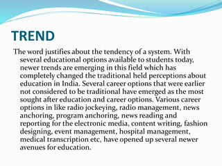 TREND
The word justifies about the tendency of a system. With
several educational options available to students today,
newer trends are emerging in this field which has
completely changed the traditional held perceptions about
education in India. Several career options that were earlier
not considered to be traditional have emerged as the most
sought after education and career options. Various career
options in like radio jockeying, radio management, news
anchoring, program anchoring, news reading and
reporting for the electronic media, content writing, fashion
designing, event management, hospital management,
medical transcription etc, have opened up several newer
avenues for education.
 